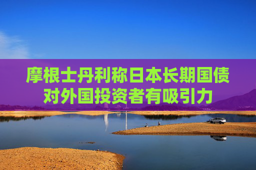 摩根士丹利稱日本長(zhǎng)期國(guó)債對(duì)外國(guó)投資者有吸引力